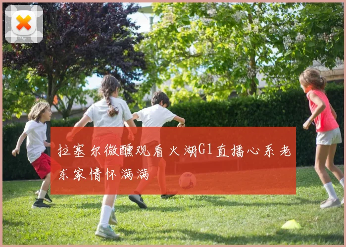拉塞尔微醺观看火湖G1直播心系老东家情怀满满