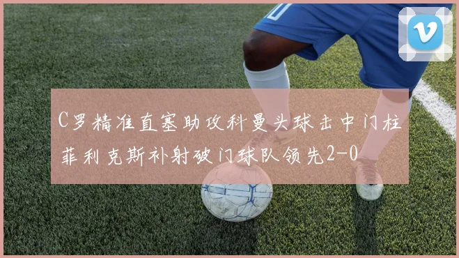C罗精准直塞助攻科曼头球击中门柱菲利克斯补射破门球队领先2-0