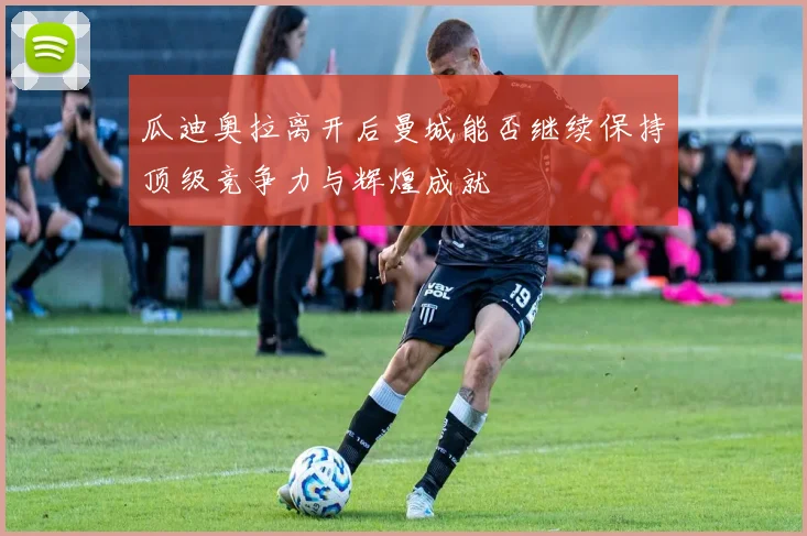 瓜迪奥拉离开后曼城能否继续保持顶级竞争力与辉煌成就