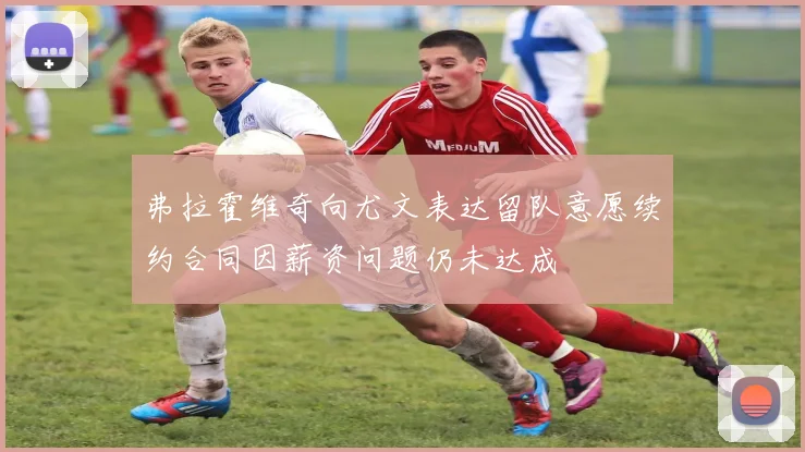 弗拉霍维奇向尤文表达留队意愿续约合同因薪资问题仍未达成
