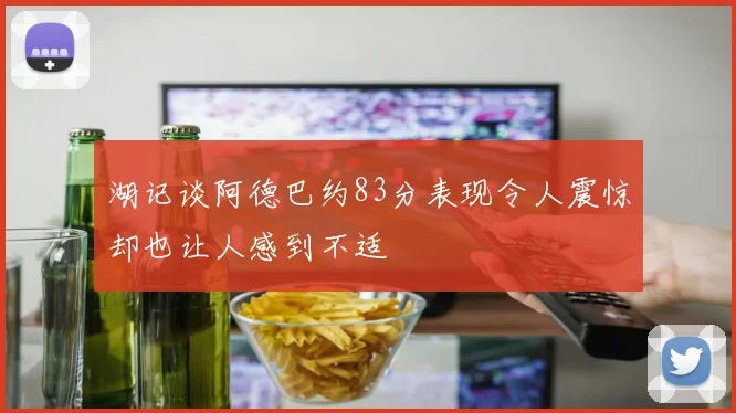 湖记谈阿德巴约83分表现令人震惊却也让人感到不适
