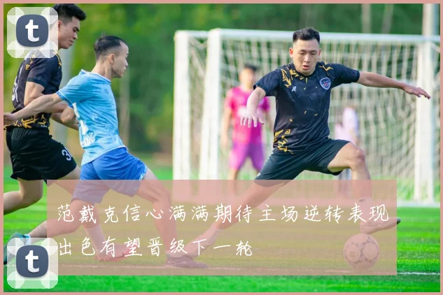 范戴克信心满满期待主场逆转表现出色有望晋级下一轮