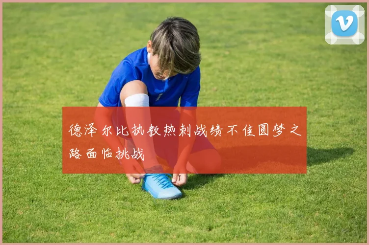 德泽尔比执教热刺战绩不佳圆梦之路面临挑战