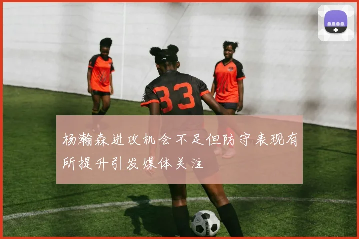 杨瀚森进攻机会不足但防守表现有所提升引发媒体关注