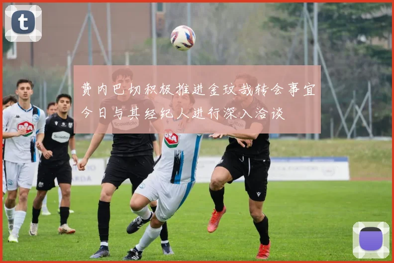 费内巴切积极推进金玟哉转会事宜今日与其经纪人进行深入洽谈