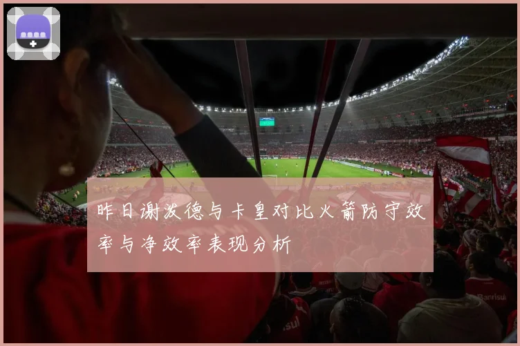 昨日谢泼德与卡皇对比火箭防守效率与净效率表现分析